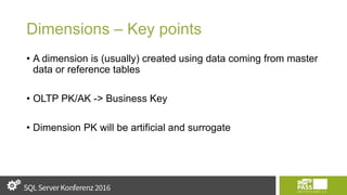 Dimensions – Key points
• A dimension is (usually) created using data coming from master
data or reference tables
• OLTP PK/AK -> Business Key
• Dimension PK will be artificial and surrogate
 