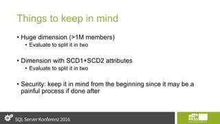 Things to keep in mind
• Huge dimension (>1M members)
• Evaluate to split it in two
• Dimension with SCD1+SCD2 attributes
• Evaluate to split it in two
• Security: keep it in mind from the beginning since it may be a
painful process if done after
 