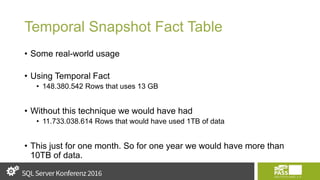 Temporal Snapshot Fact Table
• Some real-world usage
• Using Temporal Fact
• 148.380.542 Rows that uses 13 GB
• Without this technique we would have had
• 11.733.038.614 Rows that would have used 1TB of data
• This just for one month. So for one year we would have more than
10TB of data.
 