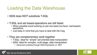 Loading the Data Warehouse
• SSIS does NOT substitute T-SQL
• T-SQL and set based-operations are still faster
• When possible avoid working on per-row basis but favor «set-based»
operations
• Just keep in mind that you have to deal with the t-log
• They are complementary work together
• T-SQL: ideal for “simple” set-oriented data manipulation
• SSIS: ideal for complex, multi-stage, data manipulation
• Advanced scripting through SSIS Expression or .NET
 