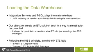 Loading the Data Warehouse
• Integration Services and T-SQL plays the major role here
• .NET help may be needed from time to time for complex transformations
• Our objective: create an ETL solution such in a way is almost auto-
documented
• It should be possible to understand what ETL do, just «reading» the SSIS
Packages
• Following the KISS principle, avoid to mix ETL logic
• “Simple” ETL logic in views
• “Complex” ETL logic in SSIS Packages
 