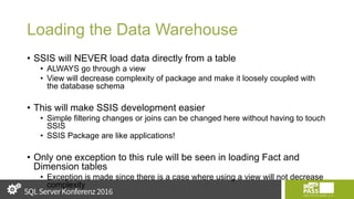 Loading the Data Warehouse
• SSIS will NEVER load data directly from a table
• ALWAYS go through a view
• View will decrease complexity of package and make it loosely coupled with
the database schema
• This will make SSIS development easier
• Simple filtering changes or joins can be changed here without having to touch
SSIS
• SSIS Package are like applications!
• Only one exception to this rule will be seen in loading Fact and
Dimension tables
• Exception is made since there is a case where using a view will not decrease
complexity
 