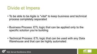 Divide et Impera
• To be able to be Agile is *vital* to keep business and technical
process completely separated
• Business Process: ETL logic that can be applied only to the
specific solution you’re building
• Technical Process: ETL logic that can be used with any Data
Warehouse and that can be highly automated
 