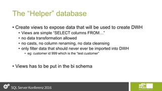 The “Helper” database
• Create views to expose data that will be used to create DWH
• Views are simple “SELECT columns FROM…”
• no data transformation allowed
• no casts, no column renaming, no data cleansing
• only filter data that should never ever be imported into DWH
• eg: customer id 999 which is the “test customer”
• Views has to be put in the bi schema
 