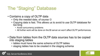 The “Staging” Database
• Contains a copy of OLTP data
• Only the needed data, of course 
• Copying data is fast. This allows us to avoid to use OLTP database for
too long
• Avoid concurrency problems
• All further work will be done on the BI server an won’t affect OLTP performances
• Data from tables from the OLTP data sources has to be copied
into staging tables
• tables must have the same schema of OLTP tables
• staging tables has to be created in the staging schema
 