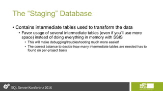 The “Staging” Database
• Contains intermediate tables used to transform the data
• Favor usage of several intermediate tables (even if you’ll use more
space) instead of doing everything in memory with SSIS
• This will make debugging/troubleshooting much more easier!
• The correct balance to decide how many intermediate tables are needed has to
found on per-project basis
 