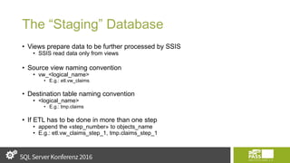 The “Staging” Database
• Views prepare data to be further processed by SSIS
• SSIS read data only from views
• Source view naming convention
• vw_<logical_name>
• E.g.: etl.vw_claims
• Destination table naming convention
• <logical_name>
• E.g.: tmp.claims
• If ETL has to be done in more than one step
• append the «step_number» to objects_name
• E.g.: etl.vw_claims_step_1, tmp.claims_step_1
 