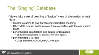 The “Staging” Database
• Views take care of creating a “logical” view of dimension or fact
data
• rename columns to give human understandable meaning
• CAST data types in order to make them consistent with the one used in
DWH
• perform basic data filtering and data re-organization
• eg: flatten hiearchies to “n” columns, trim white spaces
• perform basic ETL logic
• CASE statments, ROW_NUMBER, Joins, Ecc.
 
