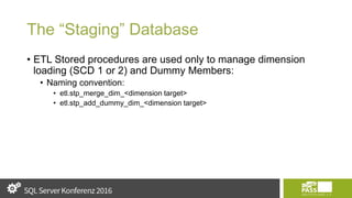 The “Staging” Database
• ETL Stored procedures are used only to manage dimension
loading (SCD 1 or 2) and Dummy Members:
• Naming convention:
• etl.stp_merge_dim_<dimension target>
• etl.stp_add_dummy_dim_<dimension target>
 