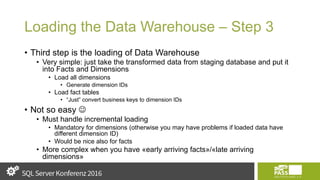 Loading the Data Warehouse – Step 3
• Third step is the loading of Data Warehouse
• Very simple: just take the transformed data from staging database and put it
into Facts and Dimensions
• Load all dimensions
• Generate dimension IDs
• Load fact tables
• “Just” convert business keys to dimension IDs
• Not so easy 
• Must handle incremental loading
• Mandatory for dimensions (otherwise you may have problems if loaded data have
different dimension ID)
• Would be nice also for facts
• More complex when you have «early arriving facts»/«late arriving
dimensions»
 