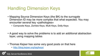 Handling Dimension Keys
• Mapping Source Dimension Keys (the BK) to the surrogate
Dimension ID may be more complex that what expected. You may
encounter several key «pathologies»
• Composite Keys, Zombie Keys, Multi Keys, Dolly Keys
• A good way to solve the problems is to add an additional abstraction
layer, using mapping tables
• Thomas Kejser has some very good posts on that here
• http://blog.kejser.org/tag/keys/
 