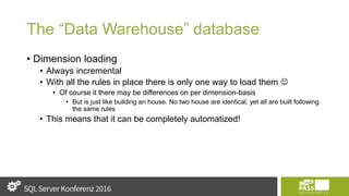 The “Data Warehouse” database
• Dimension loading
• Always incremental
• With all the rules in place there is only one way to load them 
• Of course it there may be differences on per dimension-basis
• But is just like building an house. No two house are identical, yet all are built following
the same rules
• This means that it can be completely automatized!
 