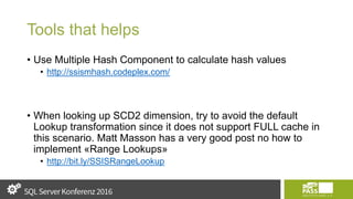 Tools that helps
• Use Multiple Hash Component to calculate hash values
• http://ssismhash.codeplex.com/
• When looking up SCD2 dimension, try to avoid the default
Lookup transformation since it does not support FULL cache in
this scenario. Matt Masson has a very good post no how to
implement «Range Lookups»
• http://bit.ly/SSISRangeLookup
 