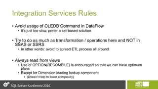 Integration Services Rules
• Avoid usage of OLEDB Command in DataFlow
• It’s just too slow, prefer a set-based solution
• Try to do as much as transformation / operations here and NOT in
SSAS or SSRS
• In other words: avoid to spread ETL process all around
• Always read from views
• Use of OPTION(RECOMPILE) is encouraged so that we can have optimum
plans
• Except for Dimension loading lookup component
• (Doesn’t help to lower complexity)
 