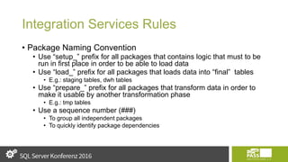 Integration Services Rules
• Package Naming Convention
• Use “setup_” prefix for all packages that contains logic that must to be
run in first place in order to be able to load data
• Use “load_” prefix for all packages that loads data into “final” tables
• E.g.: staging tables, dwh tables
• Use “prepare_” prefix for all packages that transform data in order to
make it usable by another transformation phase
• E.g.: tmp tables
• Use a sequence number (###)
• To group all independent packages
• To quickly identify package dependencies
 