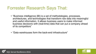 Forrester Research Says That:
• “Business intelligence (BI) is a set of methodologies, processes,
architectures, and technologies that transform raw data into meaningful
and useful information. It allows business users to make informed
business decisions with (real-time) data that can put a company ahead
of its competitors”
• “Data warehouses form the back-end infrastructure”
 