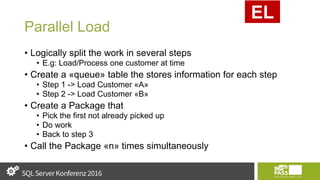 Parallel Load
• Logically split the work in several steps
• E.g: Load/Process one customer at time
• Create a «queue» table the stores information for each step
• Step 1 -> Load Customer «A»
• Step 2 -> Load Customer «B»
• Create a Package that
• Pick the first not already picked up
• Do work
• Back to step 3
• Call the Package «n» times simultaneously
EL
 