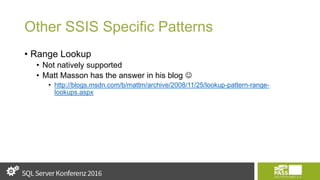 Other SSIS Specific Patterns
• Range Lookup
• Not natively supported
• Matt Masson has the answer in his blog 
• http://blogs.msdn.com/b/mattm/archive/2008/11/25/lookup-pattern-range-
lookups.aspx
 