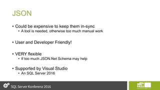 JSON
• Could be expensive to keep them in-sync
• A tool is needed, otherwise too much manual work
• User and Developer Friendly!
• VERY flexible
• If too much JSON.Net Schema may help
• Supported by Visual Studio
• An SQL Server 2016
 