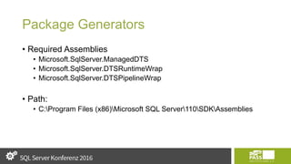 Package Generators
• Required Assemblies
• Microsoft.SqlServer.ManagedDTS
• Microsoft.SqlServer.DTSRuntimeWrap
• Microsoft.SqlServer.DTSPipelineWrap
• Path:
• C:Program Files (x86)Microsoft SQL Server110SDKAssemblies
 