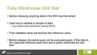 Data Warehouse Unit Test
• Before releasing anything data in the DW must be tested.
• User has to validate a sample of data
• (e.g.:total invoice amount of January 2012)
• That validated value will become the reference value
• Before release, the same query will be executed again. If the data is
the expected reference data then test is green otherwise the test
fails
 