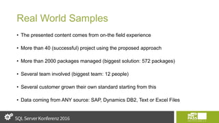 Real World Samples
• The presented content comes from on-the field experience
• More than 40 (successful) project using the proposed approach
• More than 2000 packages managed (biggest solution: 572 packages)
• Several team involved (biggest team: 12 people)
• Several customer grown their own standard starting from this
• Data coming from ANY source: SAP, Dynamics DB2, Text or Excel Files
 