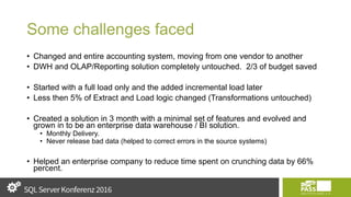 Some challenges faced
• Changed and entire accounting system, moving from one vendor to another
• DWH and OLAP/Reporting solution completely untouched. 2/3 of budget saved
• Started with a full load only and the added incremental load later
• Less then 5% of Extract and Load logic changed (Transformations untouched)
• Created a solution in 3 month with a minimal set of features and evolved and
grown in to be an enterprise data warehouse / BI solution.
• Monthly Delivery.
• Never release bad data (helped to correct errors in the source systems)
• Helped an enterprise company to reduce time spent on crunching data by 66%
percent.
 