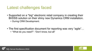 Latest challenges faced
• Supported on a *big* electronic retail company in creating their
BI/DSS solution on their shiny new Dynamics CRM installation.
• During CRM Development.
• The first specification document for reporting was very “agile”…
• “What do you need?”: “Don’t know, but all”
 