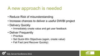 A new approach is needed
• Reduce Risk of misunderstanding
• Increase chances to deliver a useful DW/BI project
• Delivery Quickly
• Immediately create value and get user feedback
• Deliver Frequently
• Prioritize
• Set Quick-Win Objectives (again, create value)
• Fail Fast (and Recover Quickly)
 