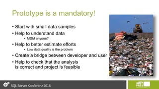 Prototype is a mandatory!
• Start with small data samples
• Help to understand data
• MDM anyone?
• Help to better estimate efforts
• Low data quality is the problem
• Create a bridge between developer and user
• Help to check that the analysis
is correct and project is feasible
 