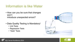 Information is like Water
• How can you be sure that changes
won’t
introduce unexpected errors?
• Data Quality Testing is Mandatory!
• Unit Tests
• Regression Tests
• “Gate” Tests
 