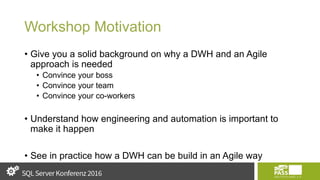 Workshop Motivation
• Give you a solid background on why a DWH and an Agile
approach is needed
• Convince your boss
• Convince your team
• Convince your co-workers
• Understand how engineering and automation is important to
make it happen
• See in practice how a DWH can be build in an Agile way
 