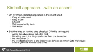 Kimball approach…with an accent
• On average, Kimball approach is the most used
• Easy to understand
• Easy to use
• Efficient
• Well supported by tools
• Well known
• But the idea of having one physical DWH is very good
• Again, the advice is not to be too rigid
• Be willing to mix the things and move from one to another
• Be «Adaptive» 
• My «Perfect Solution» is one that evolves towards an Inmon Data Warehouse
used to generate Kimball Data Marts
 