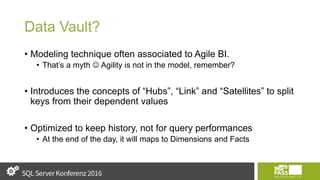 Data Vault?
• Modeling technique often associated to Agile BI.
• That’s a myth  Agility is not in the model, remember?
• Introduces the concepts of “Hubs”, “Link” and “Satellites” to split
keys from their dependent values
• Optimized to keep history, not for query performances
• At the end of the day, it will maps to Dimensions and Facts
 