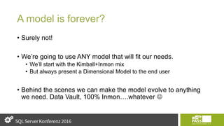 A model is forever?
• Surely not!
• We’re going to use ANY model that will fit our needs.
• We’ll start with the Kimball+Inmon mix
• But always present a Dimensional Model to the end user
• Behind the scenes we can make the model evolve to anything
we need. Data Vault, 100% Inmon….whatever 
 