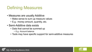 Defining Measures
• Measures are usually Additive
• Make sense to sum up measure values
• E.g.: money amount, quantity, etc.
• Semi-Additive data exists
• Data that cannot be summed up
• E.g.: Account balance
• Tools may have specific support for semi-additive measures
 