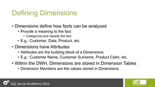 Defining Dimensions
• Dimensions define how facts can be analyzed
• Provide a meaning to the fact
• Categorize and classify the fact
• E.g.: Customer, Date, Product, etc.
• Dimensions have Attributes
• Attributes are the building block of a Dimensions
• E.g.: Customer Name, Customer Surname, Product Color, etc.
• Within the DWH, Dimensions are stored in Dimension Tables
• Dimension Members are the values stored in Dimensions
 