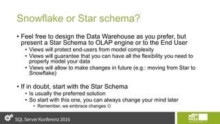 Snowflake or Star schema?
• Feel free to design the Data Warehouse as you prefer, but
present a Star Schema to OLAP engine or to the End User
• Views will protect end-users from model complexity
• Views will guarantee that you can have all the flexibility you need to
properly model your data
• Views will allow to make changes in future (e.g.: moving from Star to
Snowflake)
• If in doubt, start with the Star Schema
• Is usually the preferred solution
• So start with this one, you can always change your mind later
• Remember, we embrace changes 
 
