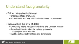 Understand fact granularity
• Before doing physical design
• Understand facts granularity
• Understand if and how historical data should be preserved
• Granularity is the level of detail
• Granularity has to be agreed with SME and Decision Makers
• Data should be stored at the highest granularity
• Aggregation will be done later
• Must be defined both for facts and dimensions
 