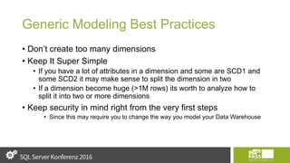 Generic Modeling Best Practices
• Don’t create too many dimensions
• Keep It Super Simple
• If you have a lot of attributes in a dimension and some are SCD1 and
some SCD2 it may make sense to split the dimension in two
• If a dimension become huge (>1M rows) its worth to analyze how to
split it into two or more dimensions
• Keep security in mind right from the very first steps
• Since this may require you to change the way you model your Data Warehouse
 