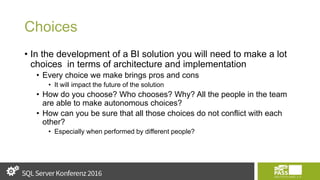 Choices
• In the development of a BI solution you will need to make a lot
choices in terms of architecture and implementation
• Every choice we make brings pros and cons
• It will impact the future of the solution
• How do you choose? Who chooses? Why? All the people in the team
are able to make autonomous choices?
• How can you be sure that all those choices do not conflict with each
other?
• Especially when performed by different people?
 
