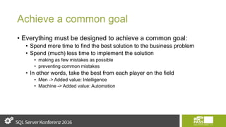 Achieve a common goal
• Everything must be designed to achieve a common goal:
• Spend more time to find the best solution to the business problem
• Spend (much) less time to implement the solution
• making as few mistakes as possible
• preventing common mistakes
• In other words, take the best from each player on the field
• Men -> Added value: Intelligence
• Machine -> Added value: Automation
 