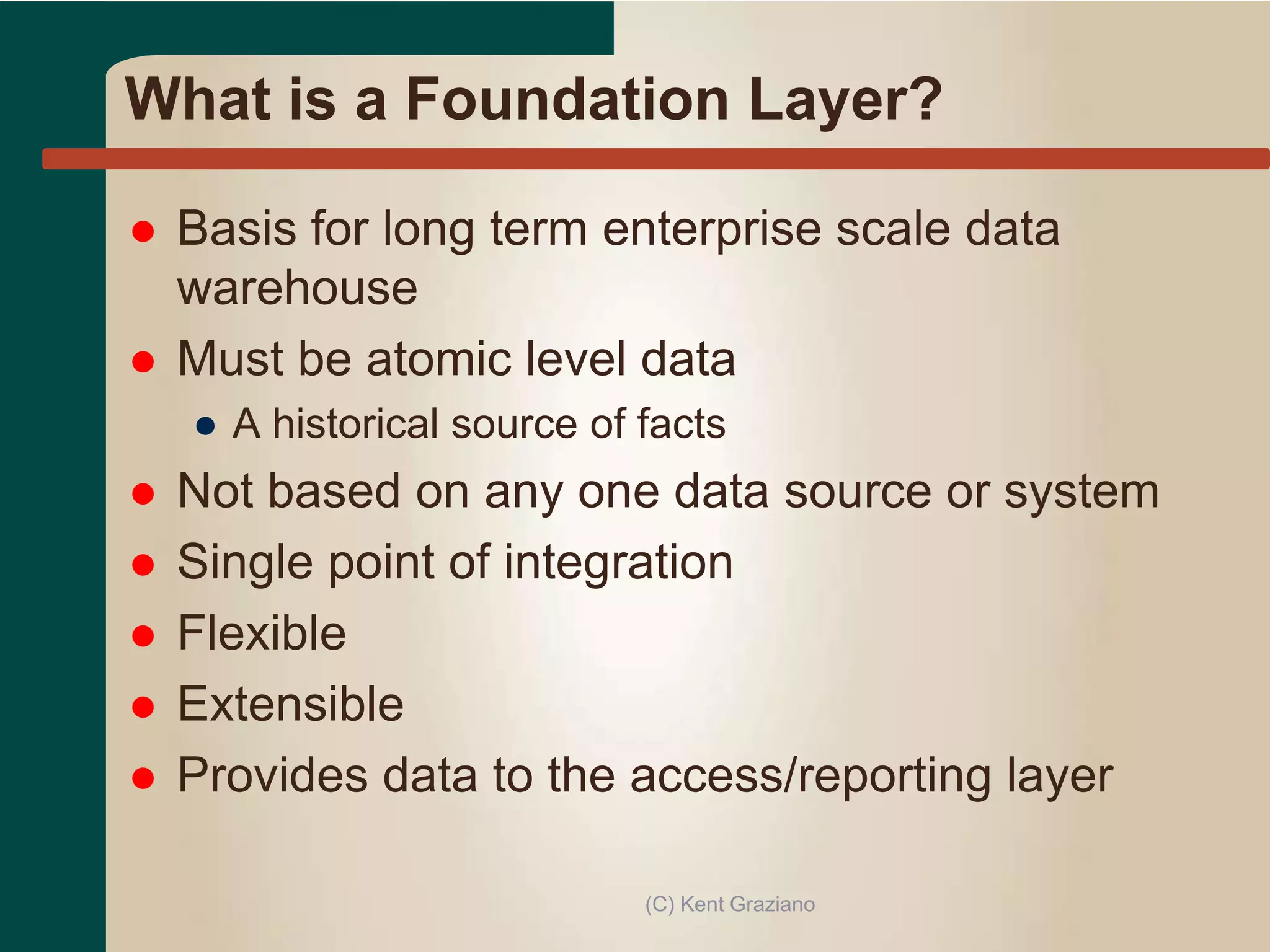 What is a Foundation Layer?
 Basis for long term enterprise scale data
warehouse
 Must be atomic level data
● A historical source of facts
 Not based on any one data source or system
 Single point of integration
 Flexible
 Extensible
 Provides data to the access/reporting layer
(C) Kent Graziano
 