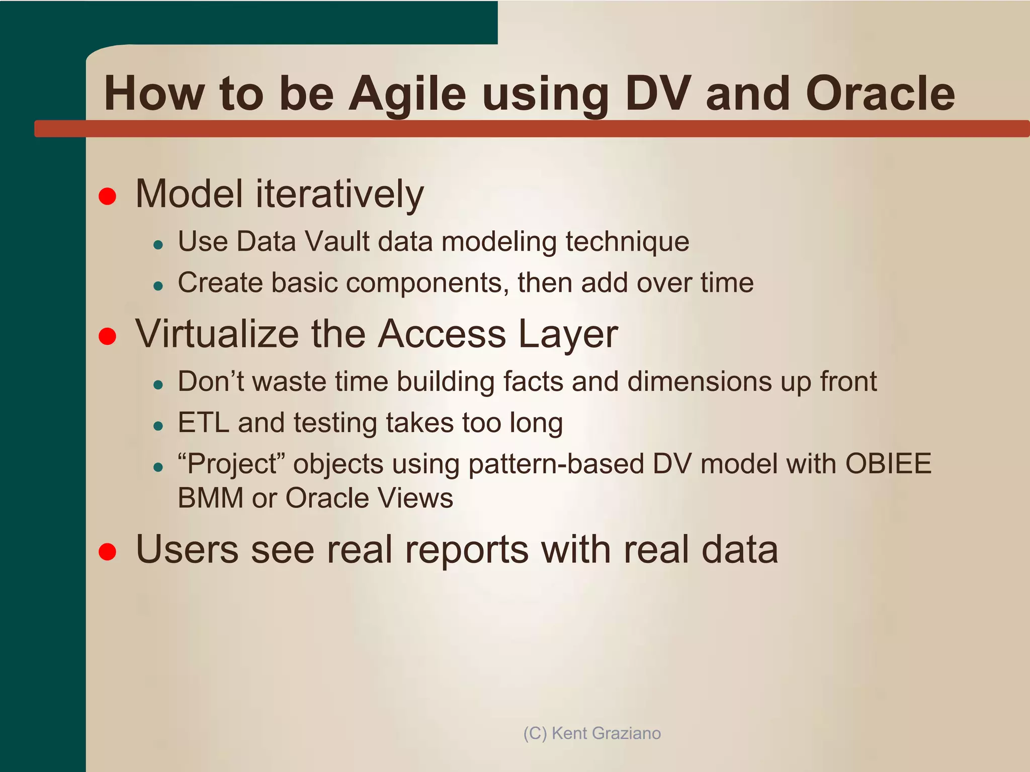 How to be Agile using DV and Oracle
 Model iteratively
● Use Data Vault data modeling technique
● Create basic components, then add over time
 Virtualize the Access Layer
● Don’t waste time building facts and dimensions up front
● ETL and testing takes too long
● “Project” objects using pattern-based DV model with OBIEE
BMM or Oracle Views
 Users see real reports with real data
(C) Kent Graziano
 