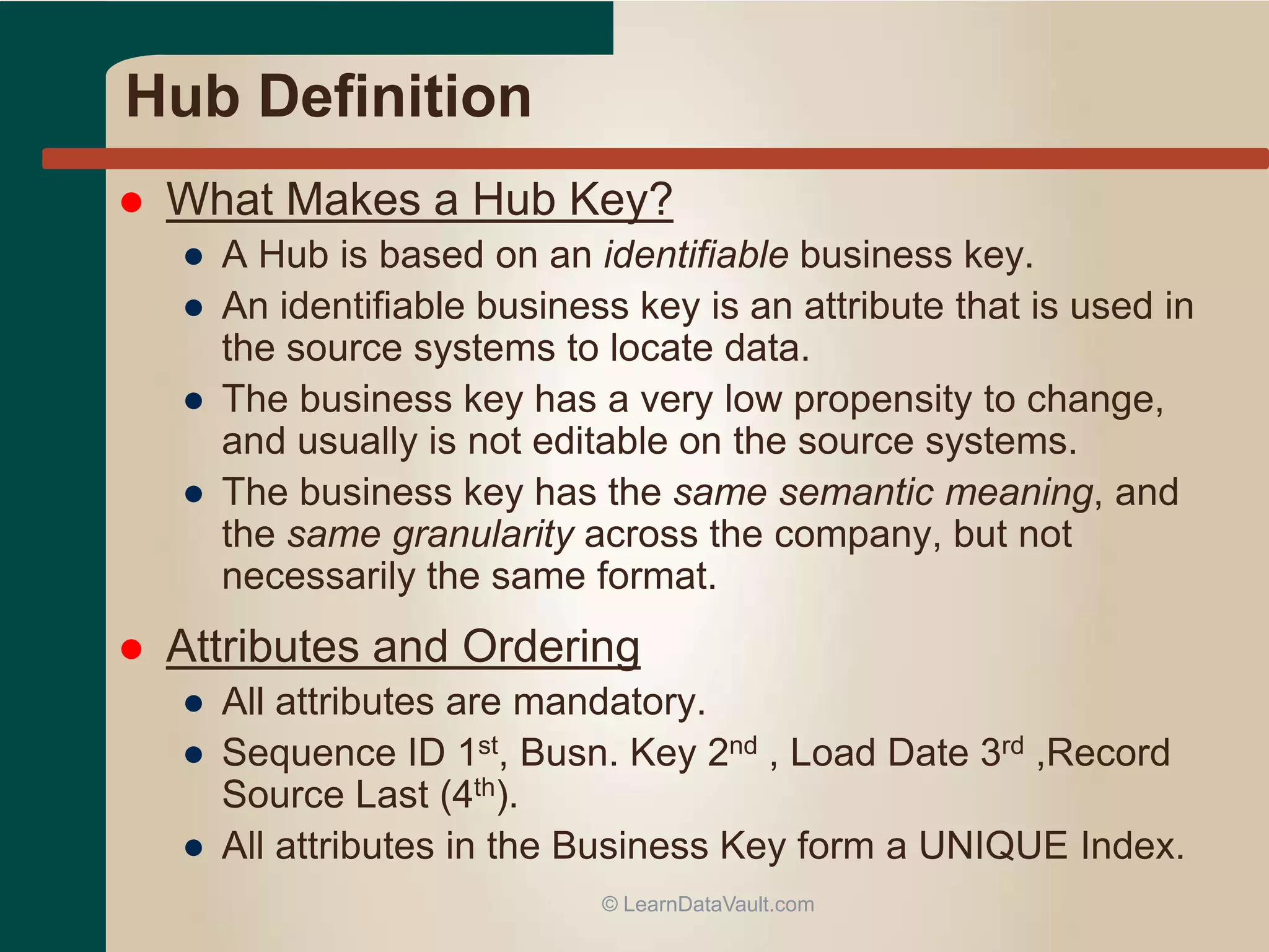 Hub Definition
 What Makes a Hub Key?
● A Hub is based on an identifiable business key.
● An identifiable business key is an attribute that is used in
the source systems to locate data.
● The business key has a very low propensity to change,
and usually is not editable on the source systems.
● The business key has the same semantic meaning, and
the same granularity across the company, but not
necessarily the same format.
 Attributes and Ordering
● All attributes are mandatory.
● Sequence ID 1st, Busn. Key 2nd , Load Date 3rd ,Record
Source Last (4th).
● All attributes in the Business Key form a UNIQUE Index.
© LearnDataVault.com
 