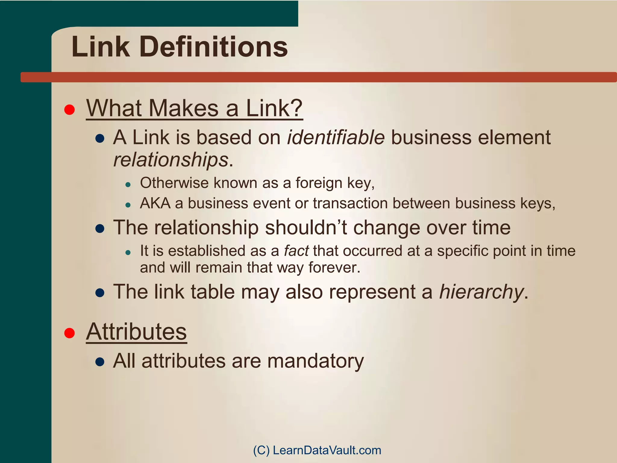 Link Definitions
 What Makes a Link?
● A Link is based on identifiable business element
relationships.
● Otherwise known as a foreign key,
● AKA a business event or transaction between business keys,
● The relationship shouldn’t change over time
● It is established as a fact that occurred at a specific point in time
and will remain that way forever.
● The link table may also represent a hierarchy.
 Attributes
● All attributes are mandatory
(C) LearnDataVault.com
 