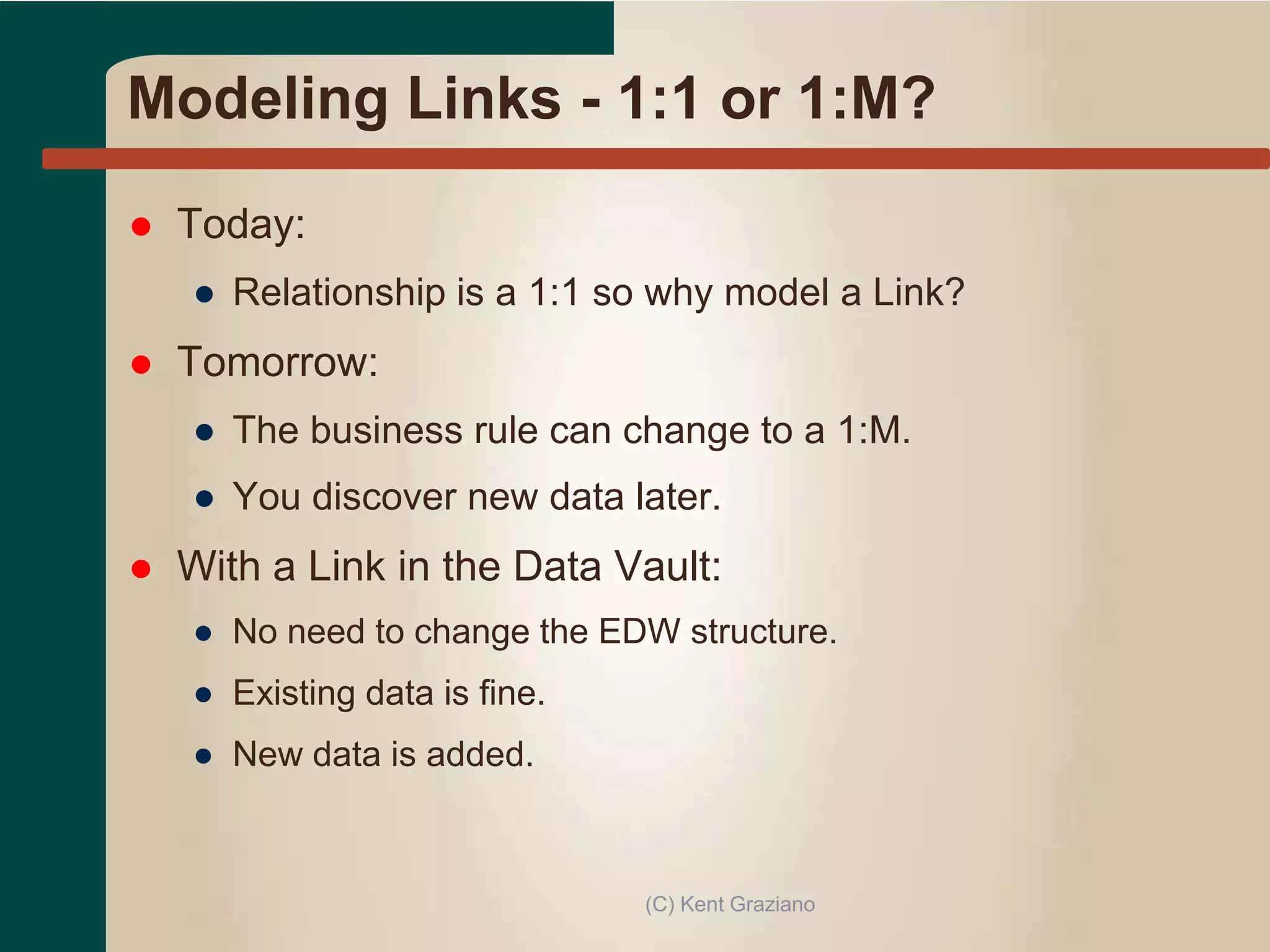 Modeling Links - 1:1 or 1:M?
 Today:
● Relationship is a 1:1 so why model a Link?
 Tomorrow:
● The business rule can change to a 1:M.
● You discover new data later.
 With a Link in the Data Vault:
● No need to change the EDW structure.
● Existing data is fine.
● New data is added.
(C) Kent Graziano
 