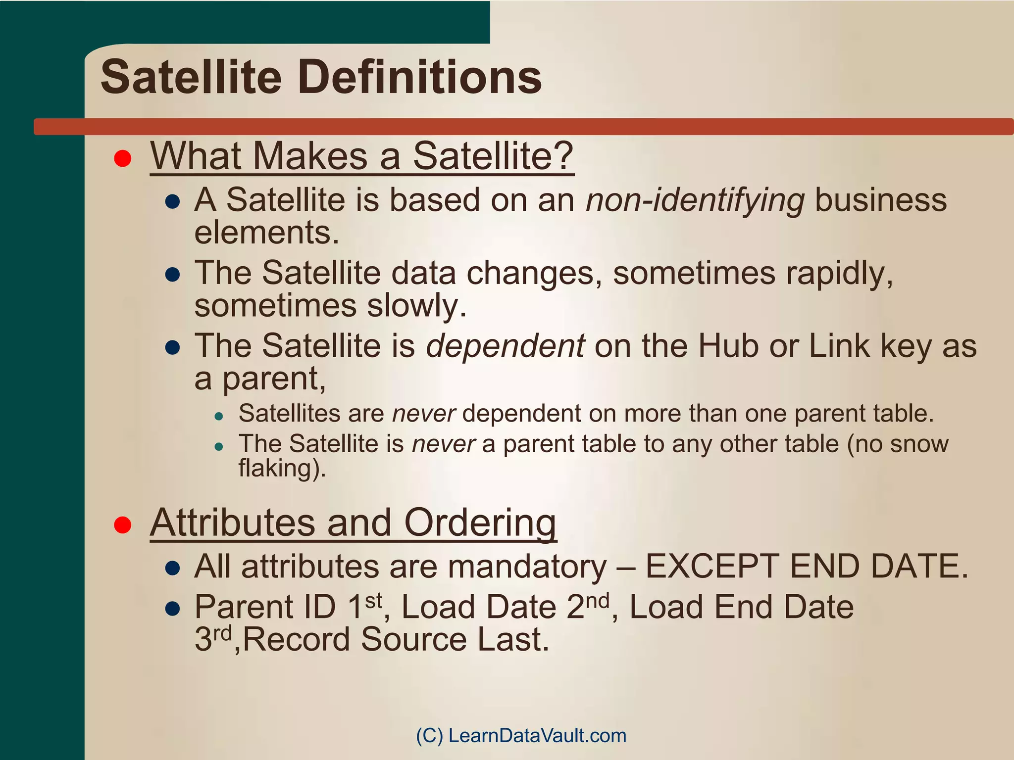 Satellite Definitions
 What Makes a Satellite?
● A Satellite is based on an non-identifying business
elements.
● The Satellite data changes, sometimes rapidly,
sometimes slowly.
● The Satellite is dependent on the Hub or Link key as
a parent,
● Satellites are never dependent on more than one parent table.
● The Satellite is never a parent table to any other table (no snow
flaking).
 Attributes and Ordering
● All attributes are mandatory – EXCEPT END DATE.
● Parent ID 1st, Load Date 2nd, Load End Date
3rd,Record Source Last.
(C) LearnDataVault.com
 