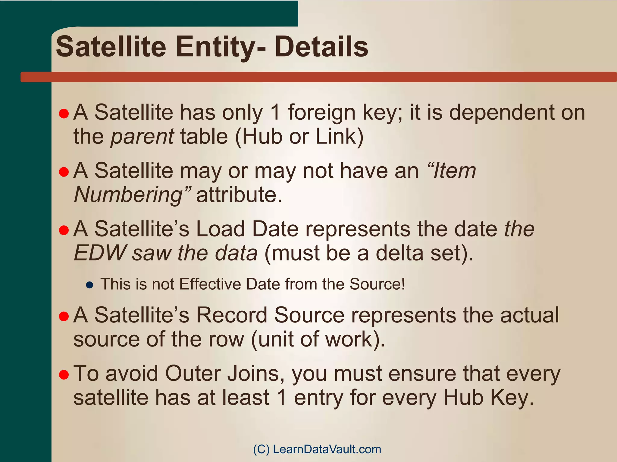 Satellite Entity- Details
 A Satellite has only 1 foreign key; it is dependent on
the parent table (Hub or Link)
 A Satellite may or may not have an “Item
Numbering” attribute.
 A Satellite’s Load Date represents the date the
EDW saw the data (must be a delta set).
● This is not Effective Date from the Source!
 A Satellite’s Record Source represents the actual
source of the row (unit of work).
 To avoid Outer Joins, you must ensure that every
satellite has at least 1 entry for every Hub Key.
(C) LearnDataVault.com
 