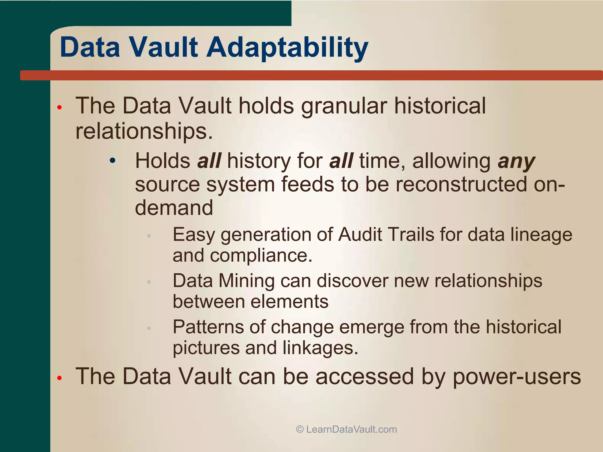 • The Data Vault holds granular historical
relationships.
• Holds all history for all time, allowing any
source system feeds to be reconstructed on-
demand
• Easy generation of Audit Trails for data lineage
and compliance.
• Data Mining can discover new relationships
between elements
• Patterns of change emerge from the historical
pictures and linkages.
• The Data Vault can be accessed by power-users
© LearnDataVault.com
Data Vault Adaptability
 
